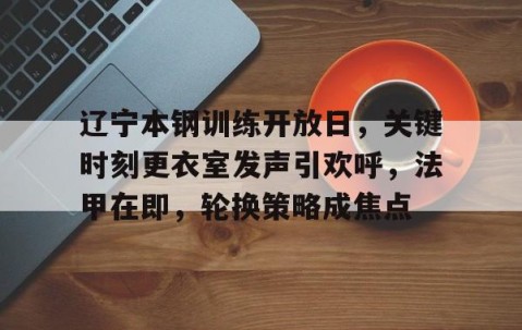 华体会hth-关于辽宁本钢训练开放日，关键时刻更衣室发声引欢呼，法甲在即，轮换策略成焦点的信息